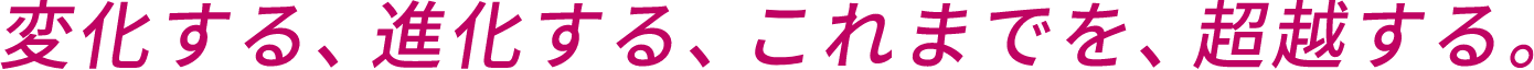 変化する、進化する、これまでを、超越する。